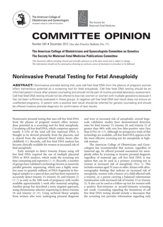 Noninvasive prenatal testing that uses cell free fetal DNA
from the plasma of pregnant women offers tremen-
dous potential as a screening tool for fetal aneuploidy.
Circulating cell free fetal DNA, which comprises approxi-
mately 3–13% of the total cell free maternal DNA, is
thought to be derived primarily from the placenta, and
is cleared from the maternal blood within hours after
childbirth (1). Recently, cell free fetal DNA analysis has
become clinically available for women at increased risk of
fetal aneuploidy.
Early attempts to detect trisomic fetuses using cell
free fetal DNA required the use of multiple placental
DNA or RNA markers, which made the screening test
time consuming and expensive (2–4). Recently, a number
of groups have validated a technology known as massively
parallel genomic sequencing, which uses a highly sensi-
tive assay to quantify millions of DNA fragments in bio-
logical samples in a span of days and has been reported to
accurately detect trisomy 13, trisomy 18, and trisomy 21
(5–7) as early as the 10th week of pregnancy with results
available approximately 1 week after maternal sampling.
Another group has described a more targeted approach,
using chromosome selective sequencing to detect trisomy
18 and trisomy 21 (8). Using archived blood samples
from women who were undergoing prenatal diagnosis
and were at increased risk of aneuploidy, several large-
scale validation studies have demonstrated detection
rates for fetal trisomy 13, trisomy 18, and trisomy 21 of
greater than 98% with very low false-positive rates (less
than 0.5%) (6–13). Although no prospective trials of this
technology are available, cell free fetal DNA appears to be
the most effective screening test for aneuploidy in high-
risk women.
The American College of Obstetricians and Gyne-
cologists has recommended that women, regardless of
maternal age, be offered prenatal assessment for aneu-
ploidy either by screening or invasive prenatal diagnosis
regardless of maternal age; cell free fetal DNA is one
option that can be used as a primary screening test in
women at increased risk of aneuploidy (Box 1). This
includes women aged 35 years or older, fetuses with ultra-
sonographic findings that indicate an increased risk of
aneuploidy, women with a history of a child affected with
a trisomy, or a parent carrying a balanced robertsonian
translocation with increased risk of trisomy 13 or trisomy
21. It also can be used as a follow-up test for women with
a positive first-trimester or second-trimester screening
test result. Counseling regarding the limitations of cell
free fetal DNA testing should include a discussion that
the screening test provides information regarding only
Noninvasive Prenatal Testing for Fetal Aneuploidy
ABSTRACT: Noninvasive prenatal testing that uses cell free fetal DNA from the plasma of pregnant women
offers tremendous potential as a screening tool for fetal aneuploidy. Cell free fetal DNA testing should be an
informed patient choice after pretest counseling and should not be part of routine prenatal laboratory assessment.
Cell free fetal DNA testing should not be offered to low-risk women or women with multiple gestations because it
has not been sufficiently evaluated in these groups. A negative cell free fetal DNA test result does not ensure an
unaffected pregnancy. A patient with a positive test result should be referred for genetic counseling and should
be offered invasive prenatal diagnosis for confirmation of test results.
Committee Opinion
Number 545 • December 2012 (See also Practice Bulletin No. 77)
The American College of Obstetricians and Gynecologists Committee on Genetics
The Society for Maternal-Fetal Medicine Publications Committee
This document reflects emerging clinical and scientific advances as of the date issued and is subject to change.
The information should not be construed as dictating an exclusive course of treatment or procedure to be followed.
The American College of
Obstetricians and Gynecologists
WOMEN’S HEALTH CARE PHYSICIANS The Society for
Maternal-Fetal Medicine
 