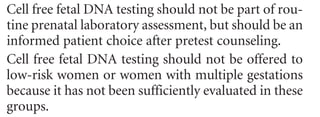2	 Committee Opinion No. 545
trisomy 21 and trisomy 18 and, in some laboratories, tri-
somy 13. It does not replace the precision obtained with
diagnostic tests, such as chorionic villus sampling (CVS)
or amniocentesis, and currently does not offer other
genetic information. Other limitations of cell free fetal
DNA include the lack of outcome data for low-risk popu-
lations; therefore, cell free fetal DNA testing is not cur-
rently recommended for low-risk women. Preliminary
data available on twins demonstrate accuracy in a very
small cohort, but more information is needed before use
of this test can be recommended in multiple gestations
(14). In a small percentage of cases, a cell free fetal DNA
result will not be able to be obtained.
To offer a cell free fetal DNA test, pretest counseling
regarding these limitations is recommended. The use of
a cell free fetal DNA test should be an active, informed
choice and not part of routine prenatal laboratory testing.
The family history should be reviewed to determine if the
patient should be offered other forms of screening or pre-
natal diagnosis for a particular disorder. A baseline ultra-
sound examination may be useful to confirm viability, a
singleton gestation, gestational dating, as well as to rule
out obvious anomalies. Referral for genetic counseling is
suggested for pregnant women with positive test results.
Because false-positive test results can occur, confirmation
with amniocentesis or CVS is recommended. Patients
also need to be aware that a negative test result does
not ensure an unaffected pregnancy; false-negative test
results can occur as well. In this high-risk population, a
second-trimester ultrasound examination is suggested to
evaluate pregnancies for structural anomalies. In patients
in whom a structural fetal anomaly is identified, invasive
diagnostic testing should be offered because a cell free
fetal DNA test can only detect trisomy 13, trisomy 18, and
trisomy 21. Maternal serum alpha-fetoprotein screening
or ultrasonographic evaluation for open fetal defects
should continue to be offered.
Conclusions
	 •	 Patients at increased risk of aneuploidy can be
offered testing with cell free fetal DNA. This technol-
ogy can be expected to identify approximately 98%
of cases of Down syndrome with a false-positive rate
of less than 0.5%.
	 •	 Cell free fetal DNA testing should not be part of rou-
tine prenatal laboratory assessment, but should be an
informed patient choice after pretest counseling.
	 •	 Cell free fetal DNA testing should not be offered to
low-risk women or women with multiple gestations
because it has not been sufficiently evaluated in these
groups.
	 •	 Pretest counseling should include a review that
although the cell free fetal DNA test is not a diagnos-
tic test, it has high sensitivity and specificity. The test
will only screen for the common trisomies and, at
the present time, gives no other genetic information
about the pregnancy.
	 •	 A family history should be obtained before the use of
this test to determine if the patient should be offered
other forms of screening or prenatal diagnosis for
familial genetic disease.
	 •	 If a fetal structural anomaly is identified on ultra-
sound examination, invasive prenatal diagnosis
should be offered.
	 •	 A negative cell free fetal DNA test result does not
ensure an unaffected pregnancy.
	 •	 A patient with a positive test result should be referred
for genetic counseling and offered invasive prenatal
diagnosis for confirmation of test results.
	 •	 Cell free fetal DNA does not replace the accuracy
and diagnostic precision of prenatal diagnosis with
CVS or amniocentesis, which remain an option for
women.
References
	 1.	Lo YM, Corbetta N, Chamberlain PF, Rai V, Sargent IL,
Redman CW, et al. Presence of fetal DNA in maternal
plasma and serum. Lancet 1997;350:485–7. [PubMed] [Full
Text] ^
	 2.	Lo YM, Tsui NB, Lau TK, Leung TN, Heung MM, et al.
Plasma placental RNA allelic ratio permits noninvasive
prenatal chromosomal aneuploidy detection. Nat Med
2007;13:218–23. [PubMed] ^
	 3.	Tong YK, Chiu RW, Akolekar R, Leung TY, Lau TK,
Nicolaides KH, et al. Epigenetic-genetic chromosome dos-
age approach for fetal trisomy 21 detection using an auto-
somal genetic reference marker. PLoS One 2010;5:e15244.
[PubMed] [Full Text] ^
	 4.	 Papageorgiou EA, Karagrigoriou A, Tsaliki E, Velissariou V,
Carter NP, Patsalis PC. Fetal-specific DNA methylation
ratio permits noninvasive prenatal diagnosis of trisomy 21.
Nat Med 2011;17:510–3. [PubMed] ^
	 5.	 Fan HC, Blumenfeld YJ, Chitkara U, Hudgins L, Quake SR.
Noninvasive diagnosis of fetal aneuploidy by shotgun
sequencing DNA from maternal blood. Proc Natl Acad Sci
U S A 2008;105:16266–71. [PubMed] [Full Text] ^
	 6.	 Chiu RW, Akolekar R, Zheng YW, Leung TY, Sun H, Chan
KC, et al. Non-invasive prenatal assessment of trisomy 21
Box 1. Indications for Considering the
Use of Cell Free Fetal DNA ^
•	 Maternal age 35 years or older at delivery
•	 Fetalultrasonographicfindingsindicatinganincreased
risk of aneuploidy
•	 History of a prior pregnancy with a trisomy
•	 Positive test result for aneuploidy, including first 	
trimester, sequential, or integrated screen, or a 	
quadruple screen.
•	 Parental balanced robertsonian translocation with
increased risk of fetal trisomy 13 or trisomy 21.
 