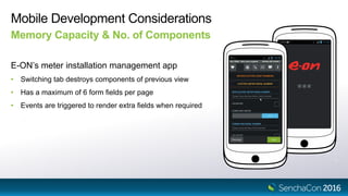 Mobile Development Considerations
E-ON’s meter installation management app
• Switching tab destroys components of previous view
• Has a maximum of 6 form fields per page
• Events are triggered to render extra fields when required
Memory Capacity & No. of Components
 