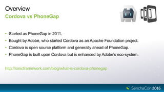 Overview
Cordova vs PhoneGap
• Started as PhoneGap in 2011.
• Bought by Adobe, who started Cordova as an Apache Foundation project.
• Cordova is open source platform and generally ahead of PhoneGap.
• PhoneGap is built upon Cordova but is enhanced by Adobe’s eco-system.
http://ionicframework.com/blog/what-is-cordova-phonegap
 