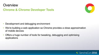 Overview
Chrome & Chrome Developer Tools
• Development and debugging environment
• We’re building a web application so Chrome provides a close approximation
of mobile devices
• Offers a huge number of tools for tweaking, debugging and optimising
applications
 
