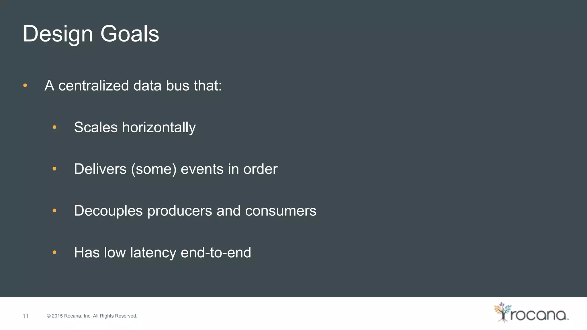 © 2015 Rocana, Inc. All Rights Reserved. Design Goals 11 • A centralized data bus that: • Scales horizontally • Delivers (some) events in order • Decouples producers and consumers • Has low latency end-to-end 