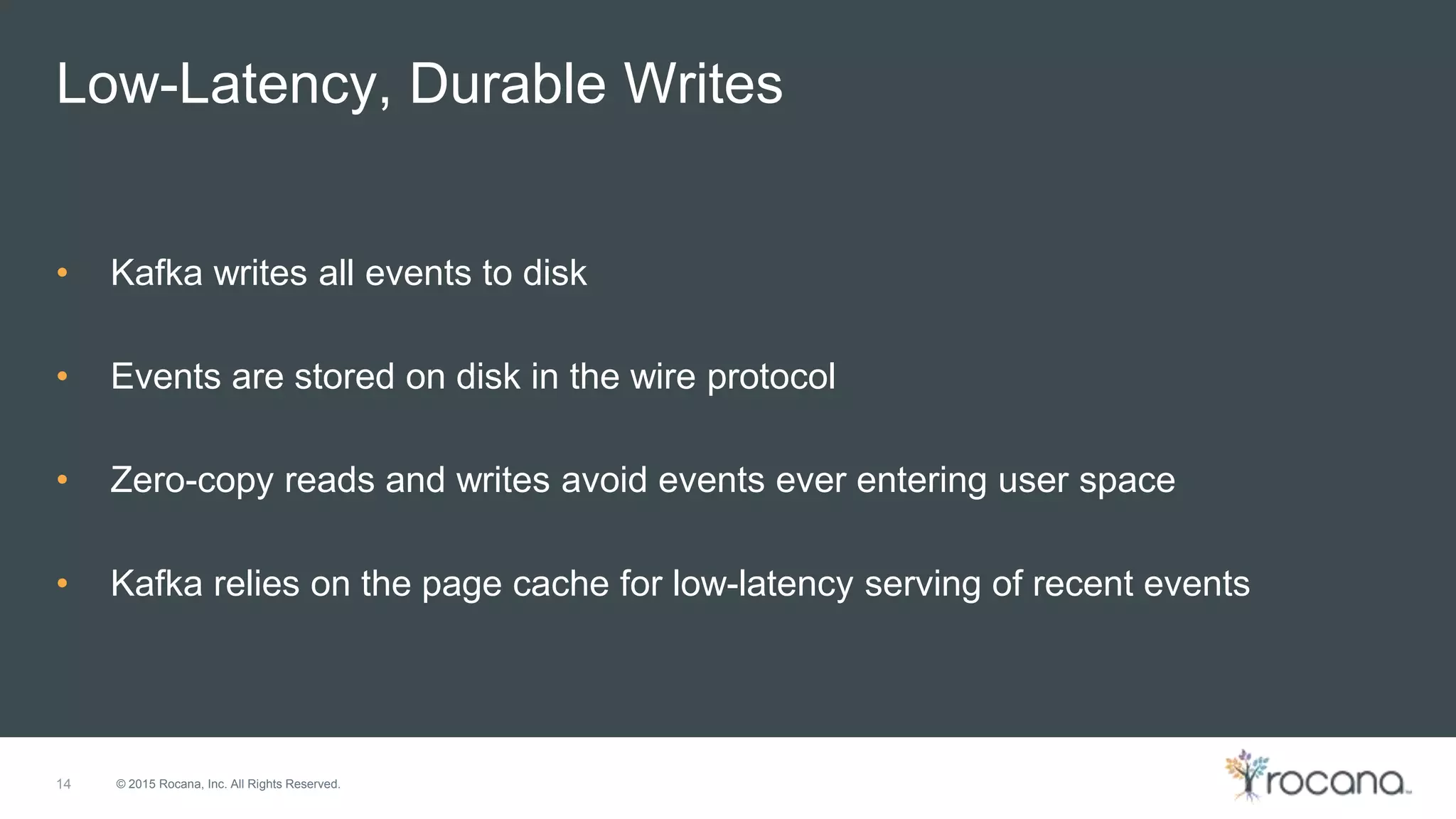 © 2015 Rocana, Inc. All Rights Reserved. Low-Latency, Durable Writes 14 • Kafka writes all events to disk • Events are stored on disk in the wire protocol • Zero-copy reads and writes avoid events ever entering user space • Kafka relies on the page cache for low-latency serving of recent events 