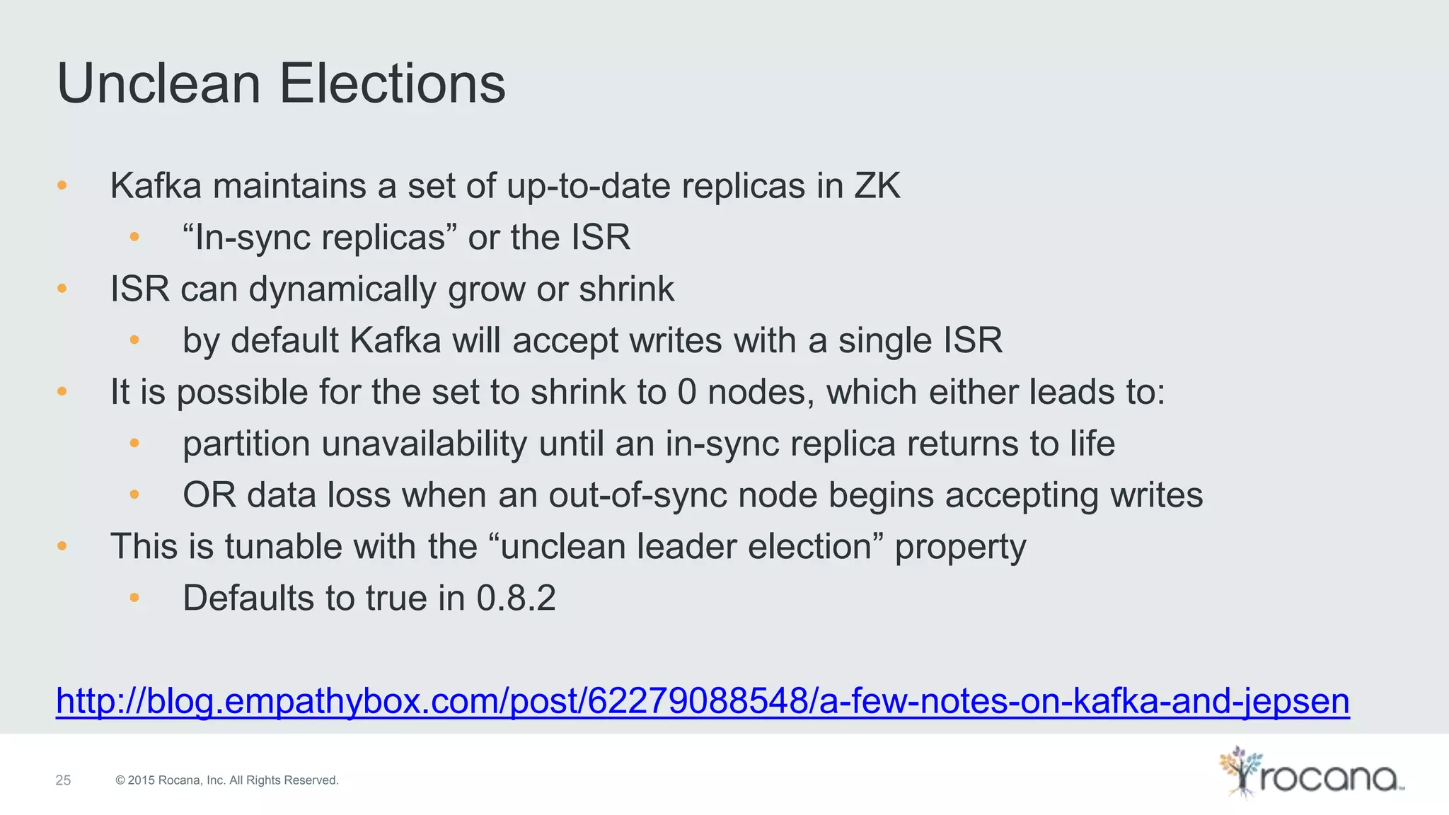 © 2015 Rocana, Inc. All Rights Reserved. Unclean Elections 25 • Kafka maintains a set of up-to-date replicas in ZK • “In-sync replicas” or the ISR • ISR can dynamically grow or shrink • by default Kafka will accept writes with a single ISR • It is possible for the set to shrink to 0 nodes, which either leads to: • partition unavailability until an in-sync replica returns to life • OR data loss when an out-of-sync node begins accepting writes • This is tunable with the “unclean leader election” property • Defaults to true in 0.8.2 http://blog.empathybox.com/post/62279088548/a-few-notes-on-kafka-and-jepsen 