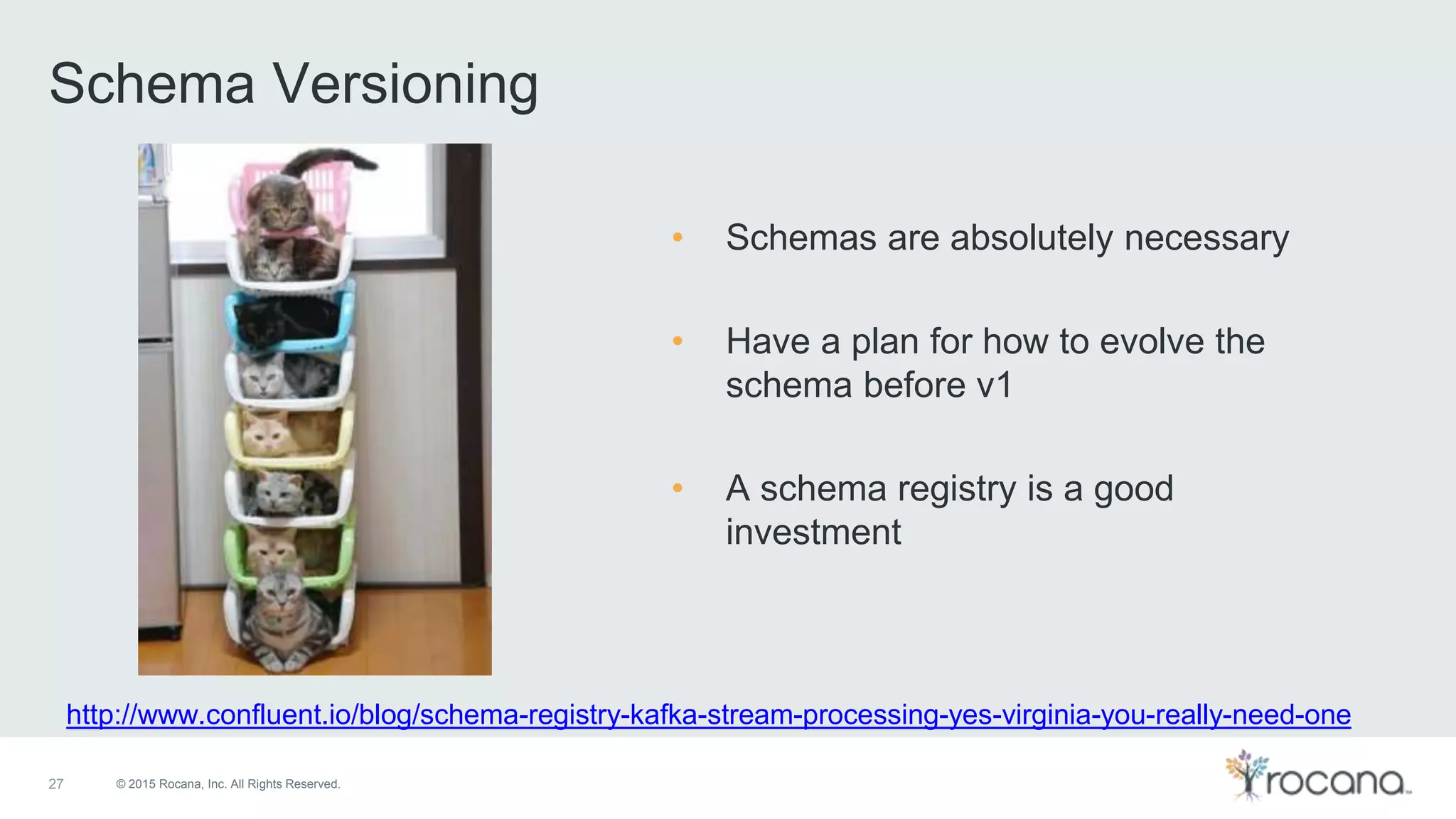 © 2015 Rocana, Inc. All Rights Reserved. Schema Versioning 27 http://www.confluent.io/blog/schema-registry-kafka-stream-processing-yes-virginia-you-really-need-one • Schemas are absolutely necessary • Have a plan for how to evolve the schema before v1 • A schema registry is a good investment 