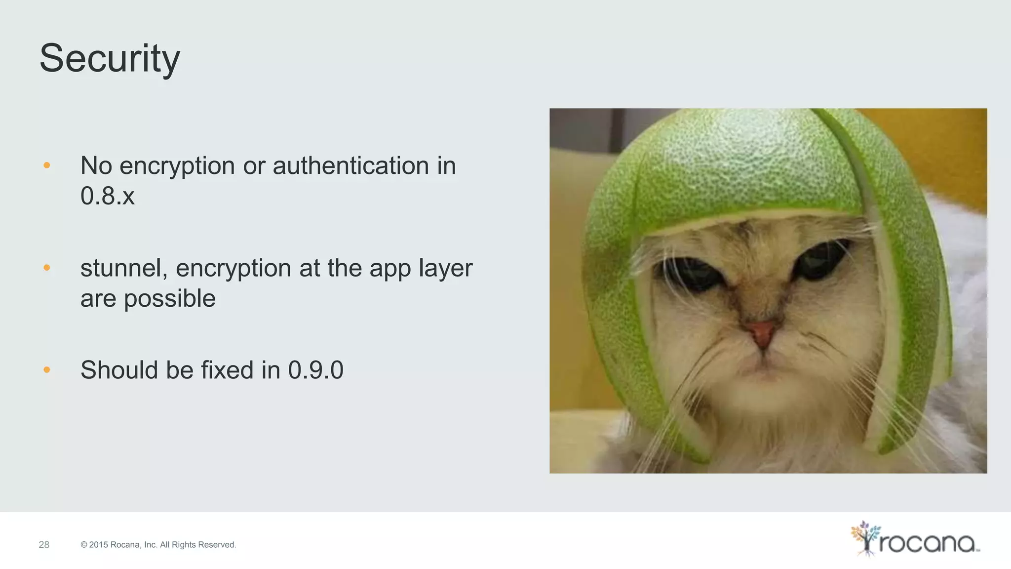 © 2015 Rocana, Inc. All Rights Reserved. Security 28 • No encryption or authentication in 0.8.x • stunnel, encryption at the app layer are possible • Should be fixed in 0.9.0 