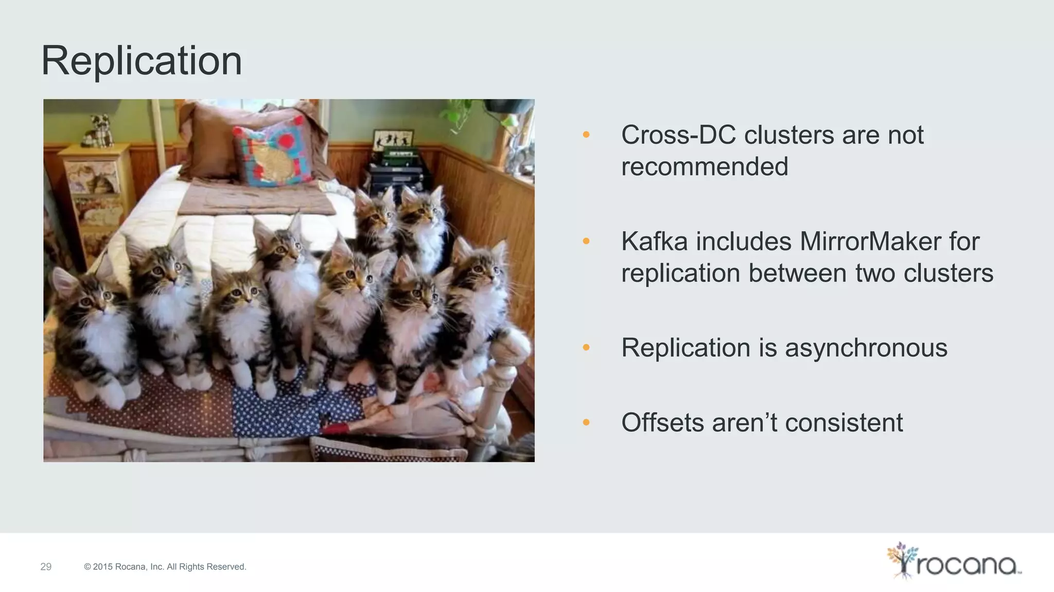 © 2015 Rocana, Inc. All Rights Reserved. Replication 29 • Cross-DC clusters are not recommended • Kafka includes MirrorMaker for replication between two clusters • Replication is asynchronous • Offsets aren’t consistent 