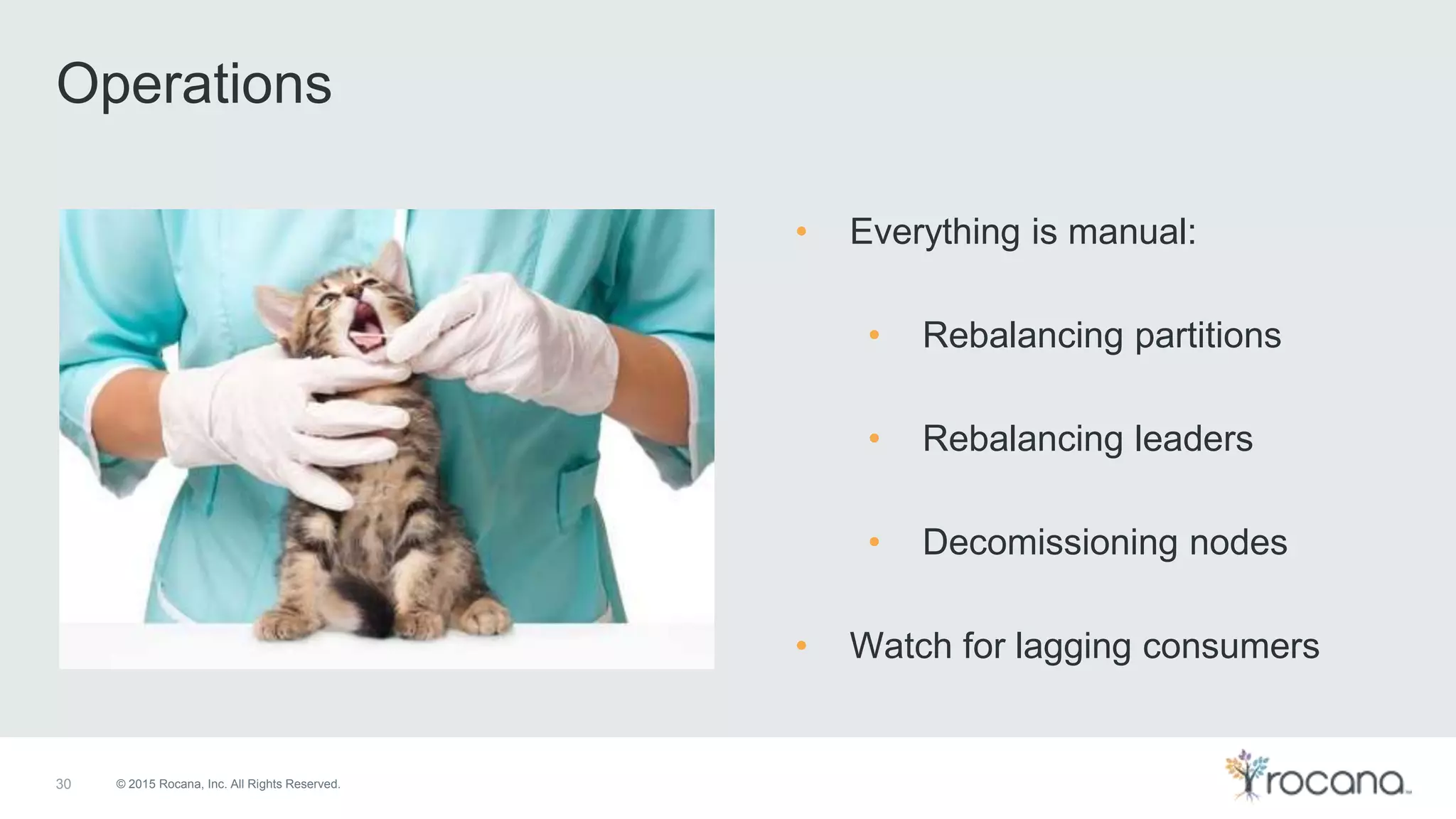 © 2015 Rocana, Inc. All Rights Reserved. Operations 30 • Everything is manual: • Rebalancing partitions • Rebalancing leaders • Decomissioning nodes • Watch for lagging consumers 