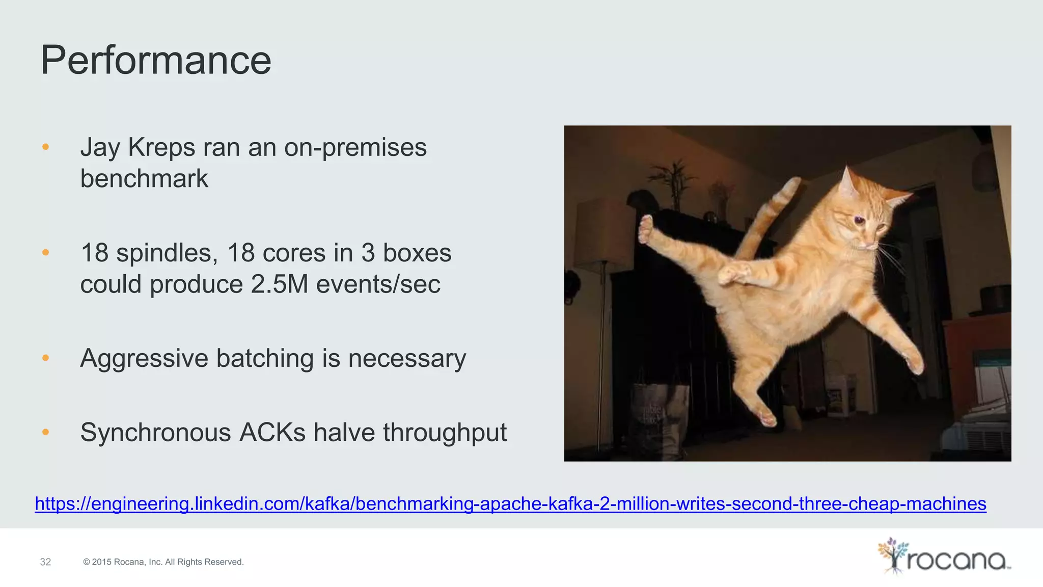 © 2015 Rocana, Inc. All Rights Reserved. Performance 32 • Jay Kreps ran an on-premises benchmark • 18 spindles, 18 cores in 3 boxes could produce 2.5M events/sec • Aggressive batching is necessary • Synchronous ACKs halve throughput https://engineering.linkedin.com/kafka/benchmarking-apache-kafka-2-million-writes-second-three-cheap-machines 