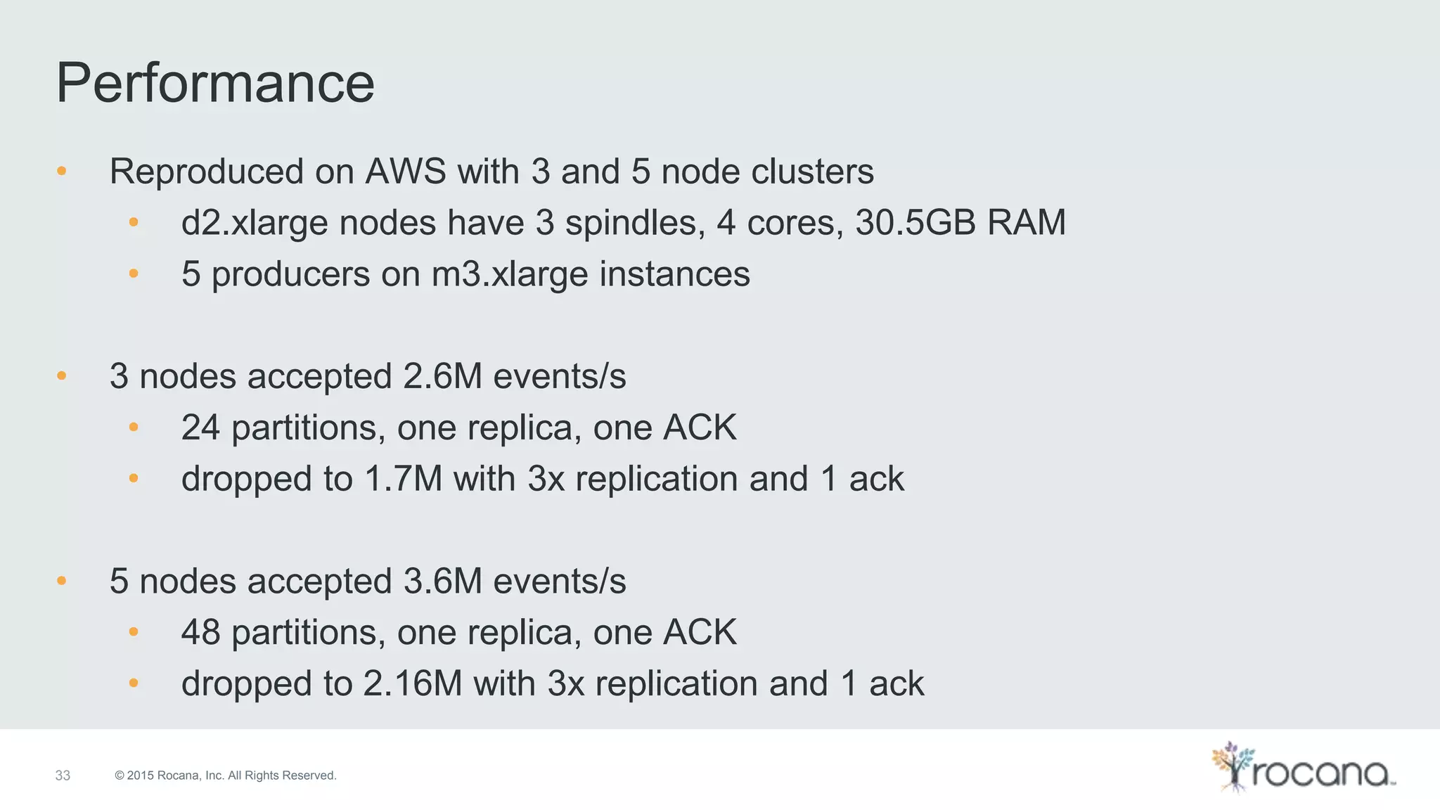 © 2015 Rocana, Inc. All Rights Reserved. Performance 33 • Reproduced on AWS with 3 and 5 node clusters • d2.xlarge nodes have 3 spindles, 4 cores, 30.5GB RAM • 5 producers on m3.xlarge instances • 3 nodes accepted 2.6M events/s • 24 partitions, one replica, one ACK • dropped to 1.7M with 3x replication and 1 ack • 5 nodes accepted 3.6M events/s • 48 partitions, one replica, one ACK • dropped to 2.16M with 3x replication and 1 ack 