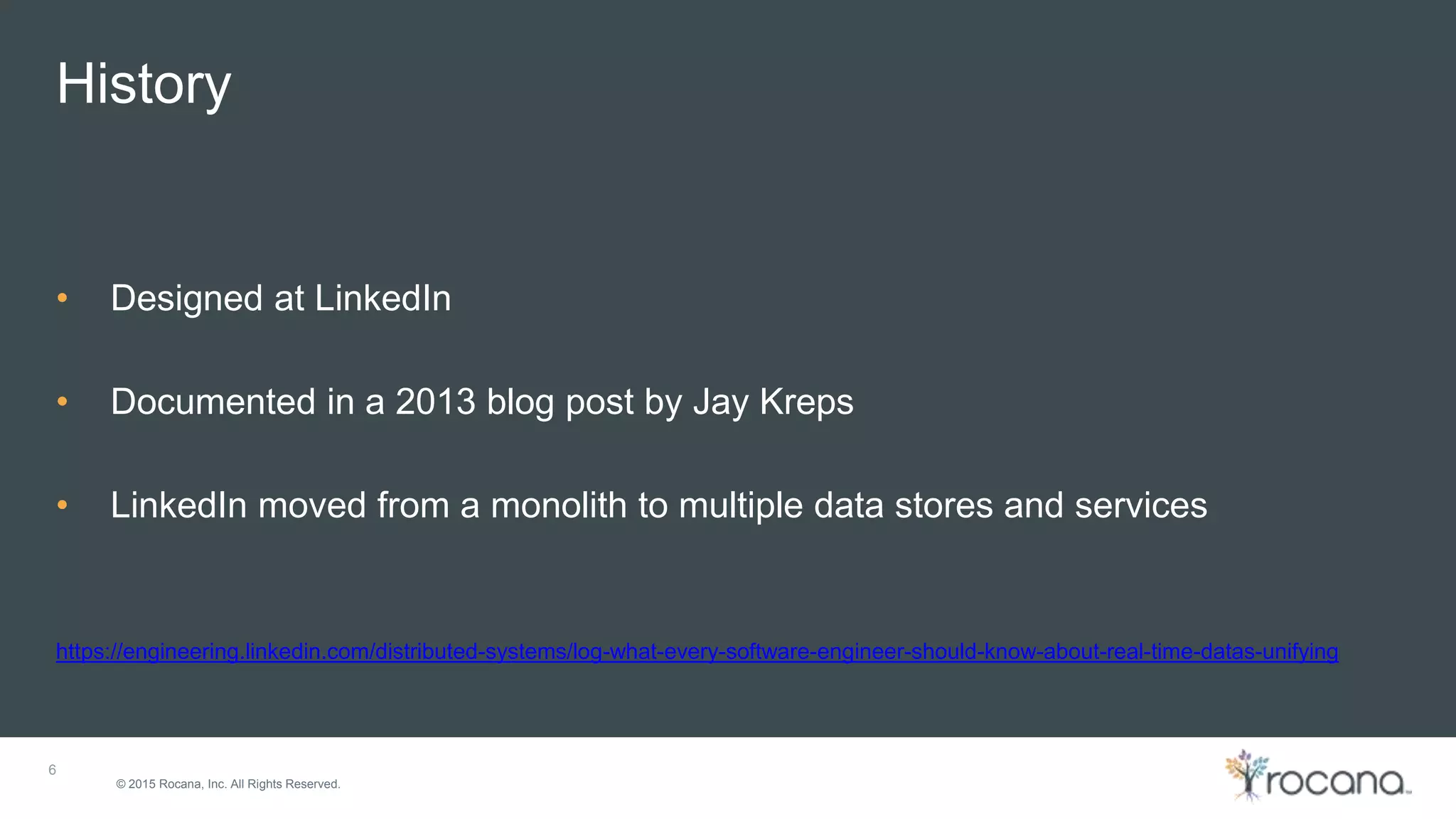 © 2015 Rocana, Inc. All Rights Reserved. History 6 • Designed at LinkedIn • Documented in a 2013 blog post by Jay Kreps • LinkedIn moved from a monolith to multiple data stores and services https://engineering.linkedin.com/distributed-systems/log-what-every-software-engineer-should-know-about-real-time-datas-unifying 