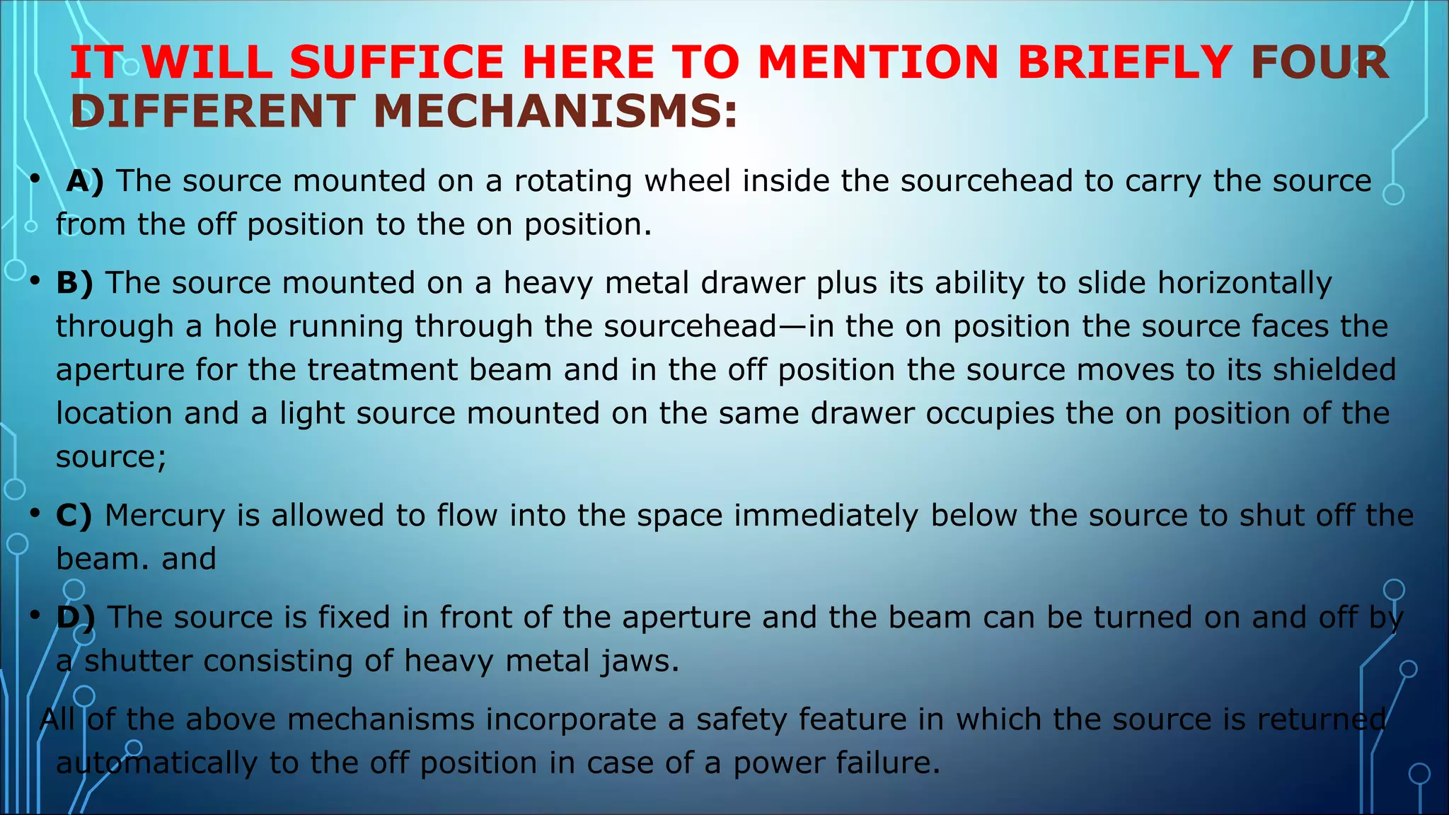IT WILL SUFFICE HERE TO MENTION BRIEFLY FOUR
DIFFERENT MECHANISMS:
• A) The source mounted on a rotating wheel inside the sourcehead to carry the source
from the off position to the on position.
• B) The source mounted on a heavy metal drawer plus its ability to slide horizontally
through a hole running through the sourcehead—in the on position the source faces the
aperture for the treatment beam and in the off position the source moves to its shielded
location and a light source mounted on the same drawer occupies the on position of the
source;
• C) Mercury is allowed to flow into the space immediately below the source to shut off the
beam. and
• D) The source is fixed in front of the aperture and the beam can be turned on and off by
a shutter consisting of heavy metal jaws.
All of the above mechanisms incorporate a safety feature in which the source is returned
automatically to the off position in case of a power failure.
 