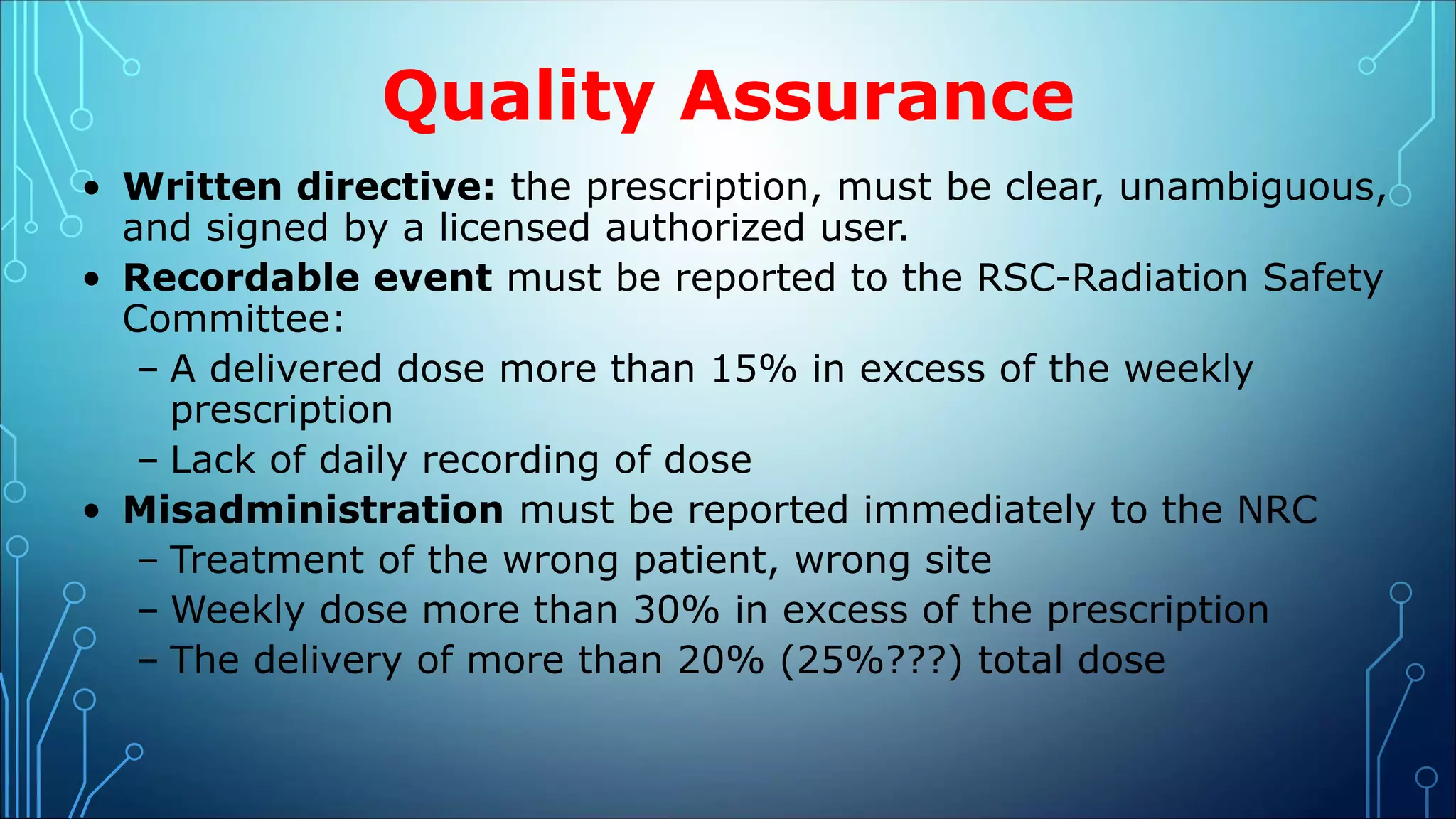 Quality Assurance
• Written directive: the prescription, must be clear, unambiguous,
and signed by a licensed authorized user.
• Recordable event must be reported to the RSC-Radiation Safety
Committee:
– A delivered dose more than 15% in excess of the weekly
prescription
– Lack of daily recording of dose
• Misadministration must be reported immediately to the NRC
– Treatment of the wrong patient, wrong site
– Weekly dose more than 30% in excess of the prescription
– The delivery of more than 20% (25%???) total dose
 