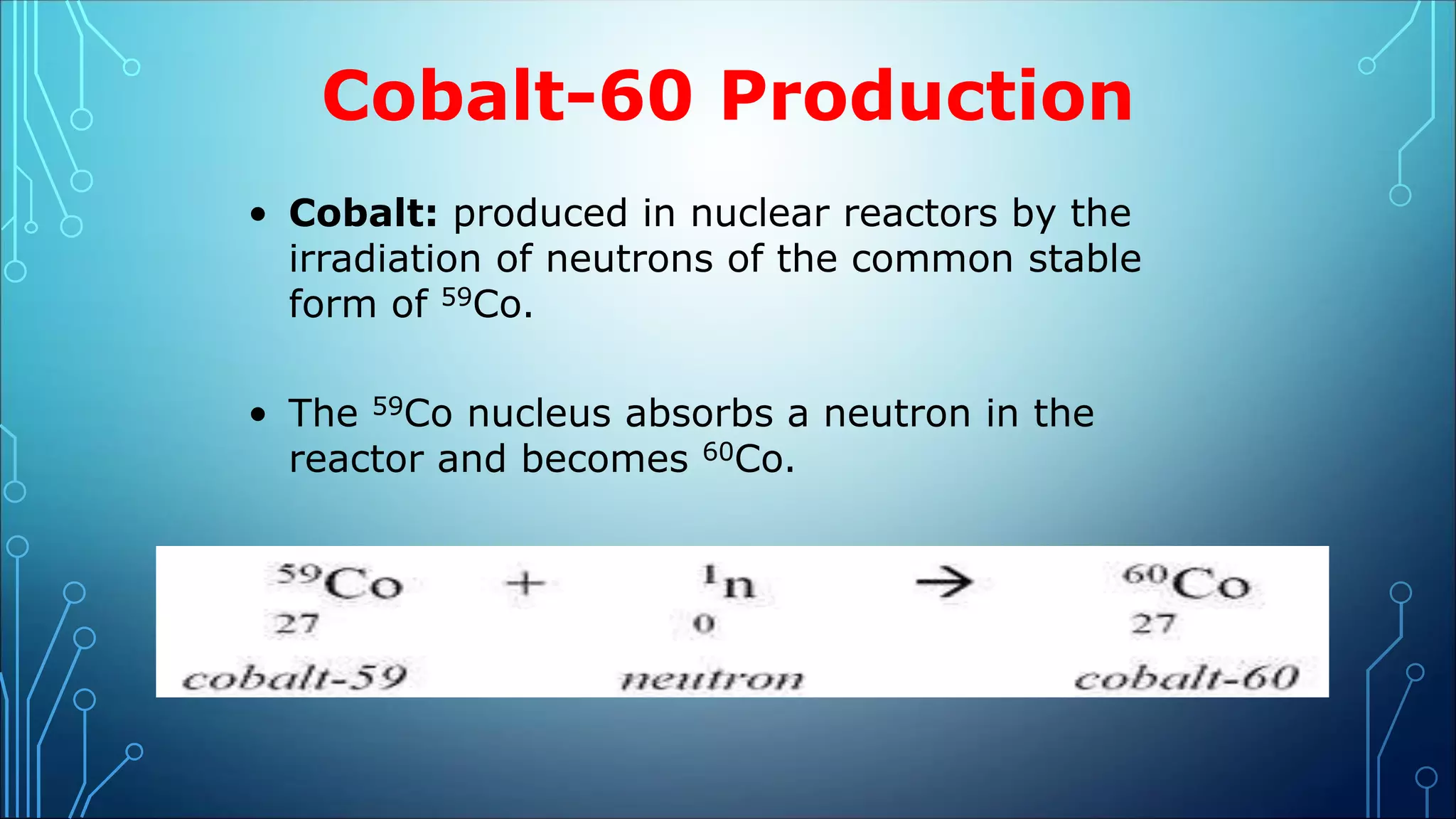 Cobalt-60 Production
• Cobalt: produced in nuclear reactors by the
irradiation of neutrons of the common stable
form of 59Co.
• The 59Co nucleus absorbs a neutron in the
reactor and becomes 60Co.
 