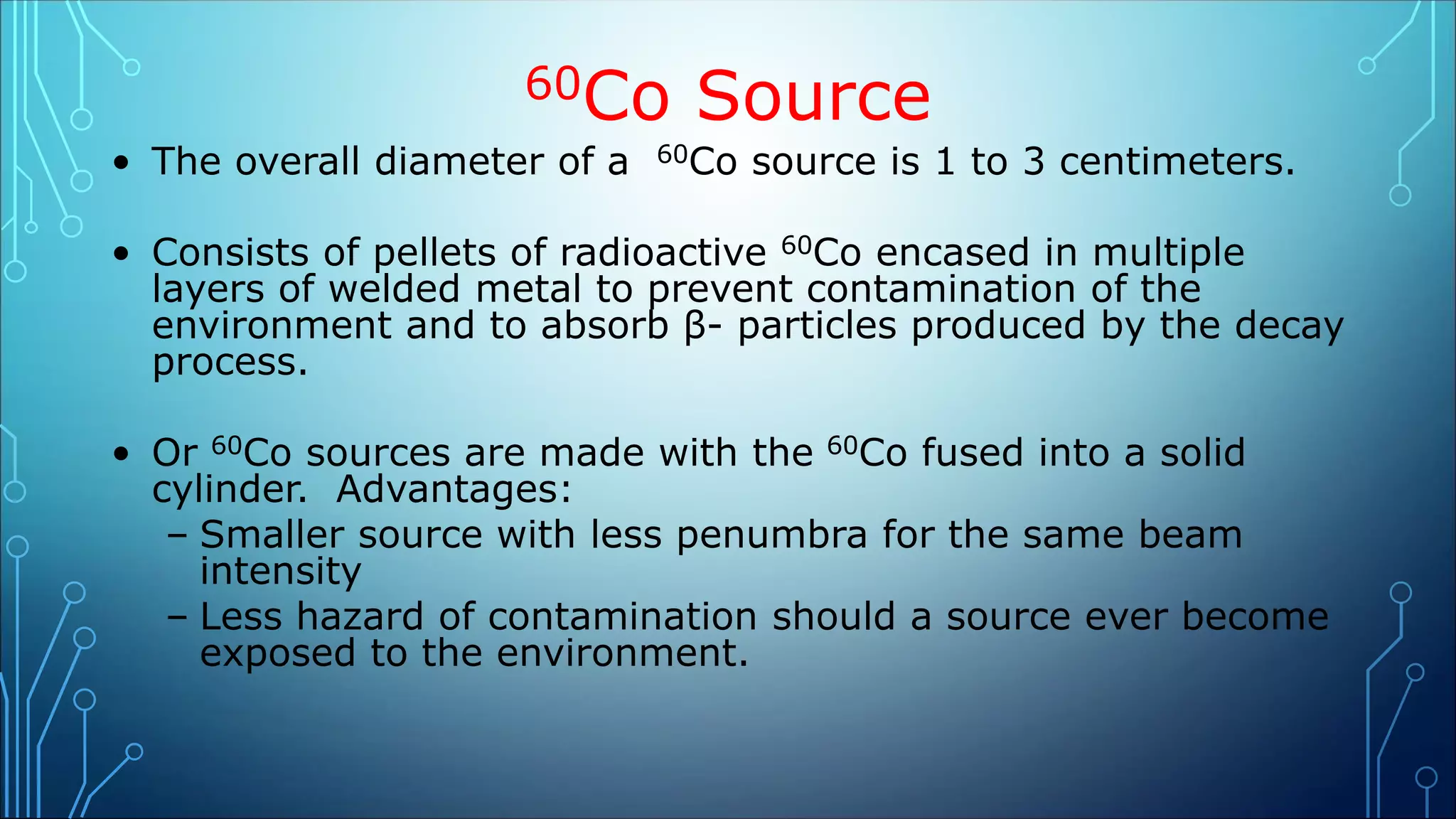 60Co Source
• The overall diameter of a 60Co source is 1 to 3 centimeters.
• Consists of pellets of radioactive 60Co encased in multiple
layers of welded metal to prevent contamination of the
environment and to absorb β- particles produced by the decay
process.
• Or 60Co sources are made with the 60Co fused into a solid
cylinder. Advantages:
– Smaller source with less penumbra for the same beam
intensity
– Less hazard of contamination should a source ever become
exposed to the environment.
 