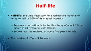 Half-life
• Half-life: the time necessary for a radioactive material to
decay to half or 50% of its original intensity.
– Requires a correction factor for this decay of about 1% per
month in all treatment calculations.
– Source must be replaced at about five year intervals.
• The half-life of 60Co is 5.26 years.
 