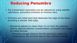Reducing Penumbra
• The transmission penumbra can be reduced by using satellite
collimators, penumbra trimmers or trimmer bars.
• Trimmers are metal bars that attenuate the edge of the beam
providing a sharper field edge.
– Should be placed no closer than 15 cm from the patients
skin to reduced electron contamination (increased skin dose)
by metal devices.
• Provides enough distance for the secondary electrons
produced by the trimmer bars to lose sufficient energy
 