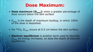 Dose Maximum:
• Dose maximum (Dmax): when a greater percentage of
dose occurs below the skin surface
• Dmax is the depth of maximum buildup, in which 100%
of the dose is deposited.
• For 60Co, Dmax occurs at 0.5 cm below the skin surface.
• Electron equilibrium is another term used to describe
Dmax. As energy increases, so does the depth of electron
equilibrium.
 