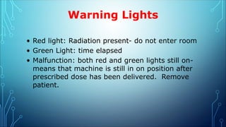 Warning Lights
• Red light: Radiation present- do not enter room
• Green Light: time elapsed
• Malfunction: both red and green lights still on-
means that machine is still in on position after
prescribed dose has been delivered. Remove
patient.
 