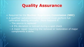 Quality Assurance
• Required be the Nuclear Regulatory Commission (NRC)
• A qualified radiation/medical physicist must perform full
calibration testing annually. More frequent if:
– The source is replaced
– A 5% deviation is noticed during a spot check
– A major repair requiring the removal or restoration of major
components is done.
 