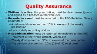 Quality Assurance
• Written directive: the prescription, must be clear, unambiguous,
and signed by a licensed authorized user.
• Recordable event must be reported to the RSC-Radiation Safety
Committee:
– A delivered dose more than 15% in excess of the weekly
prescription
– Lack of daily recording of dose
• Misadministration must be reported immediately to the NRC
– Treatment of the wrong patient, wrong site
– Weekly dose more than 30% in excess of the prescription
– The delivery of more than 20% (25%???) total dose
 
