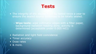 Tests
• The integrity of the source must be tested twice a year to
ensure the sealed source continues to be totally sealed.
– Wipe tests: wipe collimator edges with a filter paper,
background radiation reading done, activity is
determined (acceptable under 0.005 mCi)
• Radiation and light field coincidence
• Timer accuracy
• Dose rates
• & more.
 