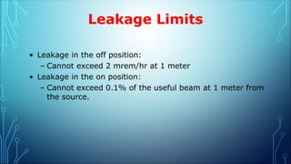Leakage Limits
• Leakage in the off position:
– Cannot exceed 2 mrem/hr at 1 meter
• Leakage in the on position:
– Cannot exceed 0.1% of the useful beam at 1 meter from
the source.
 