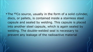 •The 60Co source, usually in the form of a solid cylinder,
discs, or pallets, is contained inside a stainless steel
capsule and sealed by welding. This capsule is placed
into another steel capsule, which is again sealed by
welding. The double-welded seal is necessary to
prevent any leakage of the radioactive material
 
