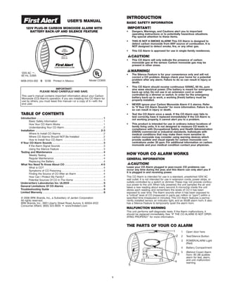 USER’S MANUAL
120V PLUG-IN CARBON MONOXIDE ALARM WITH
BATTERY BACK-UP AND SILENCE FEATURE
Model CO605M08-0153-002 S 12/06 Printed in Mexico
IMPORTANT!
PLEASE READ CAREFULLY AND SAVE.
This user’s manual contains important information about your Carbon
Monoxide (CO) Alarm’s operation. If you are installing this CO Alarm for
use by others, you must leave this manual—or a copy of it—with the
end user.
TABLE OF CONTENTS
Introduction . . . . . . . . . . . . . . . . . . . . . . . . . . . . . . . . . . . . . . . . . . . . . . 1
Basic Safety Information . . . . . . . . . . . . . . . . . . . . . . . . . . . . . . . 1
How Your CO Alarm Works . . . . . . . . . . . . . . . . . . . . . . . . . . . . . 1
Understanding Your CO Alarm . . . . . . . . . . . . . . . . . . . . . . . . . . . 2
Installation . . . . . . . . . . . . . . . . . . . . . . . . . . . . . . . . . . . . . . . . . . . . . 2-3
Where to Install CO Alarms . . . . . . . . . . . . . . . . . . . . . . . . . . . . . 2
Where CO Alarms Should NOT Be Installed . . . . . . . . . . . . . . . . 2
How to Install Your CO Alarm . . . . . . . . . . . . . . . . . . . . . . . . . . . 3
If Your CO Alarm Sounds . . . . . . . . . . . . . . . . . . . . . . . . . . . . . . . . . . . 3
If the Alarm Signal Sounds . . . . . . . . . . . . . . . . . . . . . . . . . . . . . 3
Using the Silence Feature . . . . . . . . . . . . . . . . . . . . . . . . . . . . . . 3
Testing and Maintenance . . . . . . . . . . . . . . . . . . . . . . . . . . . . . . . . . . . 4
Weekly Testing . . . . . . . . . . . . . . . . . . . . . . . . . . . . . . . . . . . . . . . 4
Regular Maintenance . . . . . . . . . . . . . . . . . . . . . . . . . . . . . . . . . . 4
Replacing the Battery . . . . . . . . . . . . . . . . . . . . . . . . . . . . . . . . . 4
What You Need To Know About CO . . . . . . . . . . . . . . . . . . . . . . . . . 4-5
What is CO? . . . . . . . . . . . . . . . . . . . . . . . . . . . . . . . . . . . . . . . . 4
Symptoms of CO Poisoning . . . . . . . . . . . . . . . . . . . . . . . . . . . . . 4
Finding the Source of CO After an Alarm . . . . . . . . . . . . . . . . . . 4
How Can I Protect My Family? . . . . . . . . . . . . . . . . . . . . . . . . . . 4
Potential Sources Of CO In The Home . . . . . . . . . . . . . . . . . . . . 5
Underwriters Laboratories Inc. UL2034 . . . . . . . . . . . . . . . . . . . . . . . 5
General Limitations Of CO Alarms . . . . . . . . . . . . . . . . . . . . . . . . . . 5
Troubleshooting Guide . . . . . . . . . . . . . . . . . . . . . . . . . . . . . . . . . . . . 6
Limited Warranty . . . . . . . . . . . . . . . . . . . . . . . . . . . . . . . . . . . . . . . . . 6
© 2006 BRK Brands, Inc., a Subsidiary of Jarden Corporation
All rights reserved.
BRK Brands, Inc., 3901 Liberty Street Road, Aurora, IL 60504-8122
Consumer Affairs: (800) 323-9005 • www.firstalert.com
INTRODUCTION
BASIC SAFETY INFORMATION
• Dangers, Warnings, and Cautions alert you to important
operating instructions or to potentially hazardous situations.
Pay special attention to these items.
• THIS IS NOT A SMOKE ALARM! This CO Alarm is designed to
detect carbon monoxide from ANY source of combustion. It is
NOT designed to detect smoke, fire, or any other gas.
• This CO Alarm is approved for use in single-family residences.
• This CO Alarm will only indicate the presence of carbon
monoxide gas at the sensor. Carbon monoxide gas may be
present in other areas.
• The Silence Feature is for your convenience only and will not
correct a CO problem. Always check your home for a potential
problem after any alarm. Failure to do so can result in injury or
death.
• This CO Alarm should receive continuous 120VAC, 60 Hz, pure
sine wave electrical power. (The battery is meant for emergency
back-up only). Do not use in an extension cord or outlet
controlled by a dimmer or switch. In order for the emergency
battery back-up to work, a working (fresh) battery must be
properly installed.
• NEVER ignore your Carbon Monoxide Alarm if it alarms. Refer
to “If Your CO Alarm Sounds” for more information. Failure to do
so can result in injury or death.
• Test the CO Alarm once a week. If the CO Alarm ever fails to
test correctly, have it replaced immediately! If the CO Alarm is
not working properly, it cannot alert you to a problem.
• This product is intended for use in ordinary indoor locations of
family living units. It is not designed to measure CO levels in
compliance with Occupational Safety and Health Administration
(OSHA) commercial or industrial standards. Individuals with
medical conditions that may make them more sensitive to
carbon monoxide may consider using warning devices which
provide audible and visual signals for carbon monoxide con-
centrations under 30 ppm. For additional information on carbon
monoxide and your medical condition contact your physician.
HOW YOUR CO ALARM WORKS
GENERAL INFORMATION
Leave your CO Alarm plugged in year-round. CO problems can
occur any time during the year, and this Alarm can only alert you if
it is plugged in and receiving power.
This CO Alarm is intended for use in a standard, unswitched 120V AC
wall outlet. It is not intended for use in extension cords, power strips, or
outlets controlled by a switch or dimmer. These may not provide continu-
ous power to the unit. When fully powered, the unit samples the air and
takes a new reading about every second. A microchip inside the unit
stores each reading, and remembers the levels of CO it has been
exposed to over time. The Alarm sounds when it has been exposed to
a “critical” level of CO (measured in parts per million or “ppm”) within a
specified time (measured in minutes). This CO Alarm features a perma-
nently installed sensor, an indicator light, and an 85dB alarm horn. It also
has a Silence Feature to temporarily quiet the alarm horn.
MALFUNCTION WARNING
This unit performs self-diagnostic tests. If the Alarm malfunctions, it
should be replaced immediately. See "IF THE CO ALARM IS NOT OPER-
ATING PROPERLY" for more information.
THE PARTS OF YOUR CO ALARM
1
1 Open door here
2 Test/Silence Button
3 POWER/ALARM Light
(Red)
4 Battery Compartment
5 (Behind Cover) Alarm
Horn: 85 dB audible
alarm for test, alarm,
and unit malfunction
warning.
120V AC ~,
60 Hz, 0.09A
3
4
5
1
2
 