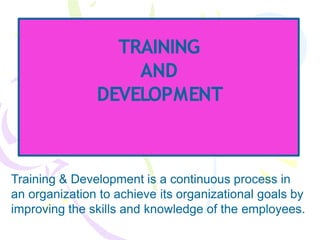 TRAINING
AND
DEVELOPMENT
Training & Development is a continuous process in
an organization to achieve its organizational goals by
improving the skills and knowledge of the employees.
 