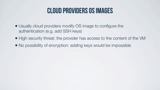 cloud providers OS Images
• Usually cloud providers modify OS image to conﬁgure the
authentication (e.g. add SSH keys)
• High security threat: the provider has access to the content of the VM
• No possibility of encryption: adding keys would be impossible
 