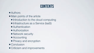 Contents
•Authors
•Main points of the article
•Introduction to the cloud computing
•Infrastructure as a Service (IaaS)
•Authentication
•Authorization
•Network security
•Accounting
•Privacy and encryption
•Conclusion
•Criticism and improvements
 