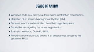 Usage of an IDM
• Windows and Linux provide authentication abstraction mechanisms
• Utilisation of an Identity Management System (IdM)
• Separation of the authentication from the image ﬁle system
• Should be managed by the tenant organization
• Example: Kerberos, OpenID, SAML
• Problem: a fake IdM could be use if an attacker has access to ﬁle
system or RAM
 