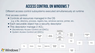 access control on Windows 7
Different access control subsystems executed simultaneously at runtime
First access control:
• Controls all resources managed in the OS
e.g. a ﬁle, directory, process, registry key, windows service, printer, etc.
• Each securable object has a security descriptor
• This descriptor manage 2 ACL:
• Discretionary Access Control List (DACL)
• System Access Control List (SACL)
 