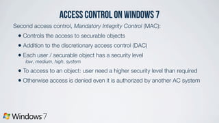access control on Windows 7
Second access control, Mandatory Integrity Control (MAC):
• Controls the access to securable objects
• Addition to the discretionary access control (DAC)
• Each user / securable object has a security level
low, medium, high, system
• To access to an object: user need a higher security level than required
• Otherwise access is denied even it is authorized by another AC system
 