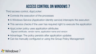 access control on Windows 7
Third access control, AppLocker:
• Controls the execution of the processes
• A Windows Service (Application Identity service) intercepts the execution
• This service checks if the user has required right to execute the application
• AppLocker policy uses application attributes
Signed certiﬁcate, vendor name, application name and version
• Advantage: The policy persists after application updates
• Can be manually conﬁgured or using the Group Policy Management
 