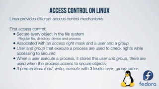 access control on LINUX
Linux provides different access control mechanisms
First access control:
• Secure every object in the ﬁle system
Regular ﬁle, directory, device and process
• Associated with an access right mask and a user and a group
• User and group that execute a process are used to check rights while
accessing to secured
• When a user execute a process, it stores this user and group, there are
used when the process access to secure objects
• 3 permissions: read, write, execute with 3 levels: user, group, other.
 