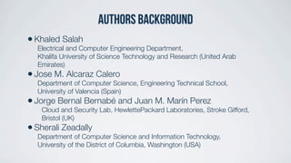 Authors background
•Khaled Salah
Electrical and Computer Engineering Department,
Khalifa University of Science Technology and Research (United Arab
Emirates)
•Jose M. Alcaraz Calero
Department of Computer Science, Engineering Technical School,
University of Valencia (Spain)
•Jorge Bernal Bernabé and Juan M. Marín Perez
Cloud and Security Lab, HewlettePackard Laboratories, Stroke Gifford,
Bristol (UK)
•Sherali Zeadally
Department of Computer Science and Information Technology,
University of the District of Columbia, Washington (USA)
 