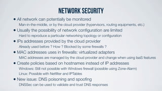 Network security
• All network can potentially be monitored
Man-in-the-middle, or by the cloud provider (hypervisors, routing equipments, etc.)
• Usually the possibility of network conﬁguration are limited
Hard to reproduce a particular networking topology or conﬁguration
• IPs addresses provided by the cloud provider
Already used before ? How ? Blocked by some ﬁrewalls ?
• MAC addresses uses in ﬁrewalls: virtualized adapters
MAC addresses are managed by the cloud provider and change when using IaaS features
• Create policies based on hostnames instead of IP addresses
Windows: Still not possible with Windows ﬁrewall (possible using Zone-Alarm)
Linux: Possible with Netﬁlter and IPTables
• New issue: DNS poisoning and spooﬁng
DNSSec can be used to validate and trust DNS responses
 