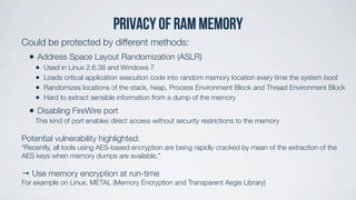 Privacy of ram memory
Could be protected by different methods:
• Address Space Layout Randomization (ASLR)
• Used in Linux 2.6.38 and Windows 7
• Loads critical application execution code into random memory location every time the system boot
• Randomizes locations of the stack, heap, Process Environment Block and Thread Environment Block
• Hard to extract sensible information from a dump of the memory
• Disabling FireWire port
This kind of port enables direct access without security restrictions to the memory
Potential vulnerability highlighted:
“Recently, all tools using AES-based encryption are being rapidly cracked by mean of the extraction of the
AES keys when memory dumps are available.”
→ Use memory encryption at run-time
For example on Linux, METAL (Memory Encryption and Transparent Aegis Library)
 
