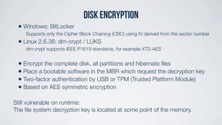 Disk encryptiON
• Windows: BitLocker
Supports only the Cipher Block Chaining (CBC) using IV derived from the sector number
• Linux 2.6.38: dm-crypt / LUKS
dm-crypt supports IEEE P1619 standards, for example XTS-AES
• Encrypt the complete disk, all partitions and hibernate ﬁles
• Place a bootable software in the MBR which request the decryption key
• Two-factor authentication by USB or TPM (Trusted Platform Module)
• Based on AES symmetric encryption
Still vulnerable on runtime:
The ﬁle system decryption key is located at some point of the memory.
 