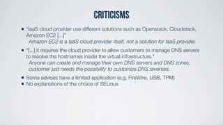 Criticisms
• “IaaS cloud provider use different solutions such as Openstack, Cloudstack,
Amazon EC2 [...]”
Amazon EC2 is a IaaS cloud provider itself, not a solution for IaaS provider.
• “[...] it requires the cloud provider to allow customers to manage DNS servers
to resolve the hostnames inside the virtual infrastructure.”
Anyone can create and manage their own DNS servers and DNS zones,
customer just needs the possibility to customize DNS reverses.
• Some advises have a limited application (e.g. FireWire, USB, TPM)
• No explanations of the choice of SELinux
 