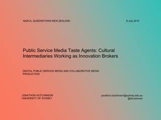 Public Service Media Taste Agents: Cultural
Intermediaries Working as Innovation Brokers
8 July 2015ANZCA, QUEENSTOWN NEW ZEALAND
DIGITAL PUBLIC SERVICE MEDIA AND COLLABORATIVE MEDIA
PRODUCTION
jonathon.hutchinson@sydney.edu.au
@dhutchman
JONATHON HUTCHINSON
UNIVERSITY OF SYDNEY
 