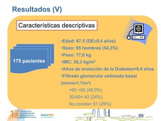 Resultados (V)

  Características descriptivas

                 •Edad: 67,5 (DE9,4 años)
                 •Sexo: 95 hombres (54,3%)
                 •Peso: 77,6 kg
175 pacientes    •IMC: 30,3 kg/m2
                 •Años de evolución de la Diabetes=9,4 años
                 •Filtrado glomerular estimado basal
                 (ml/min/1,73m2)
                     >60 =82 (46,9%)
                     30-60= 42 (24%)
                     No consta= 51 (29%)
 