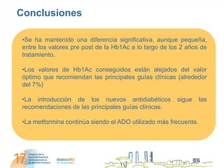 Conclusiones

 •Se ha mantenido una diferencia significativa, aunque pequeña,
 entre los valores pre post de la Hb1Ac a lo largo de los 2 años de
 tratamiento.

 •Los valores de Hb1Ac conseguidos están alejados del valor
 óptimo que recomiendan las principales guías clínicas (alrededor
 del 7%)

 •La introducción de los nuevos antidiabéticos          sigue     las
 recomendaciones de las principales guías clínicas.

 •La metformina continúa siendo el ADO utilizado más frecuente.
 