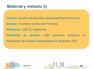 Material y método (I)

•Diseño: estudio retrospectivo quasiexperimental pre-post

•Ámbito: 9 centros de Atención Primaria

•Población: 248.721 habitantes

•Población de estudio: 1.583 pacientes diabéticos en

tratamiento con nuevos antidiabéticos en diciembre 2011
 
