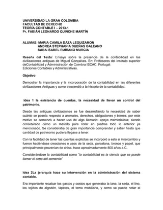 UNIVERSIDAD LA GRAN COLOMBIA
FACULTAD DE DERECHO
TEORÍA CONTABLE I – 2013-1
Pr. FABIÁN LEONARDO QUINCHE MARTÍN


ALUMAS: MARIA CAMILA DAZA LEGUIZAMON
       ANDREA STEPHANIA DUEÑAS GALEANO
       SARA ISABEL RUBIANO MURCIA

Reseña del Texto: Ensayo sobre la presencia de la contabilidad en las
civilizaciones antiguas de Miguel Gonçalves. En: Profesores del Instituto superior
deContabilidad y Administración de Coimbra ISCAC. Portugal:
Ediciones Contables y Administrativas.

Objetivo

Demostrar la importancia y la incorporación de la contabilidad en las diferentes
civilizaciones Antiguas y como trascendió a la historia de la contabilidad.



Idea 1 la existencia de cuentas, la necesidad de llevar un control del
patrimonio.

Desde las antiguas civilizaciones se fue desarrollando la necesidad de saber
cuánto se poseía respecto a animales, derechos, obligaciones y bienes, por este
motivo se comenzó a hacer uso de algo llamado: apoyo memorialista; siendo
considerado como un método para notar en piedras todo lo anterior ya
mencionado. Se consideraba de gran importancia comprender y saber hasta que
cantidad de patrimonio pudiera llegase a tener.

Con la facilidad de tener las cuentas explicitas se incorporó a esto el intercambio y
fueron haciéndose creaciones o usos de la seda, porcelana, bronce y papel, que
principalmente provenían de china, hace aproximadamente 800 años a.C.

Considerándose la contabilidad como “la contabilidad es la ciencia que se puede
llamar el alma del comercio”



Idea 2La jerarquía hace su intervención en la administración del sistema
contable.

Era importante recalcar los gastos y costos que generaba la lana, la seda, el lino,
los tejidos de algodón, tapetes, el tema mobiliario, y como se puede notar el
 