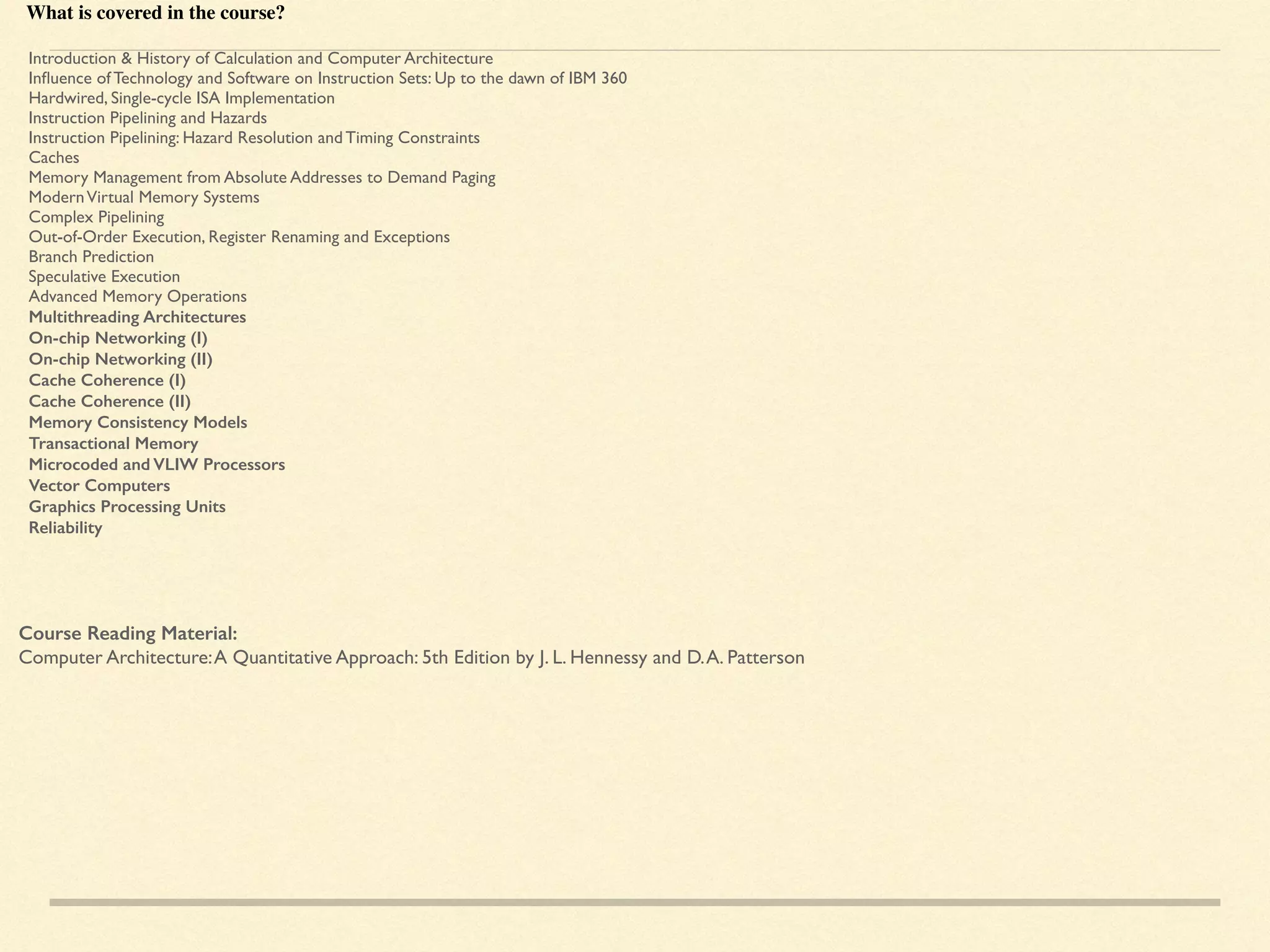 What is covered in the course?
Introduction & History of Calculation and Computer Architecture
Inﬂuence of Technology and Software on Instruction Sets: Up to the dawn of IBM 360
Hardwired, Single-cycle ISA Implementation
Instruction Pipelining and Hazards
Instruction Pipelining: Hazard Resolution and Timing Constraints
Caches
Memory Management from Absolute Addresses to Demand Paging
ModernVirtual Memory Systems
Complex Pipelining
Out-of-Order Execution, Register Renaming and Exceptions
Branch Prediction
Speculative Execution
Advanced Memory Operations
Multithreading Architectures
On-chip Networking (I)
On-chip Networking (II)
Cache Coherence (I)
Cache Coherence (II)
Memory Consistency Models
Transactional Memory
Microcoded and VLIW Processors
Vector Computers
Graphics Processing Units
Reliability
Course Reading Material:
Computer Architecture:A Quantitative Approach: 5th Edition by J. L. Hennessy and D.A. Patterson
 