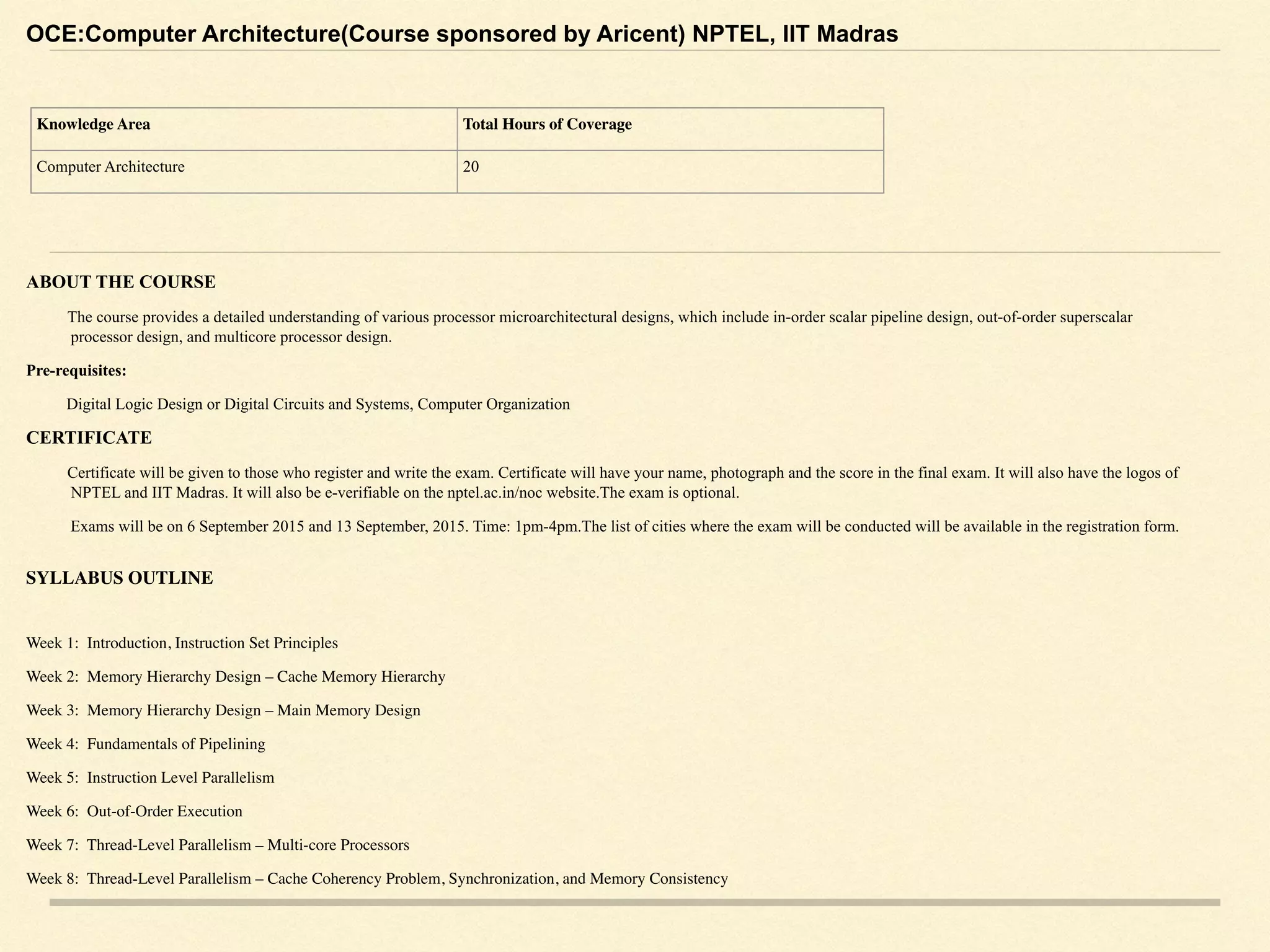 OCE:Computer Architecture(Course sponsored by Aricent) NPTEL, IIT Madras
ABOUT THE COURSE
The course provides a detailed understanding of various processor microarchitectural designs, which include in-order scalar pipeline design, out-of-order superscalar
processor design, and multicore processor design.
Pre-requisites:
Digital Logic Design or Digital Circuits and Systems, Computer Organization
CERTIFICATE
Certificate will be given to those who register and write the exam. Certificate will have your name, photograph and the score in the final exam. It will also have the logos of
NPTEL and IIT Madras. It will also be e-verifiable on the nptel.ac.in/noc website.The exam is optional.
Exams will be on 6 September 2015 and 13 September, 2015. Time: 1pm-4pm.The list of cities where the exam will be conducted will be available in the registration form. 
SYLLABUS OUTLINE
Week 1: Introduction, Instruction Set Principles
Week 2: Memory Hierarchy Design – Cache Memory Hierarchy
Week 3: Memory Hierarchy Design – Main Memory Design
Week 4: Fundamentals of Pipelining
Week 5: Instruction Level Parallelism
Week 6: Out-of-Order Execution
Week 7: Thread-Level Parallelism – Multi-core Processors
Week 8: Thread-Level Parallelism – Cache Coherency Problem, Synchronization, and Memory Consistency
Knowledge Area Total Hours of Coverage
Computer Architecture 20
 