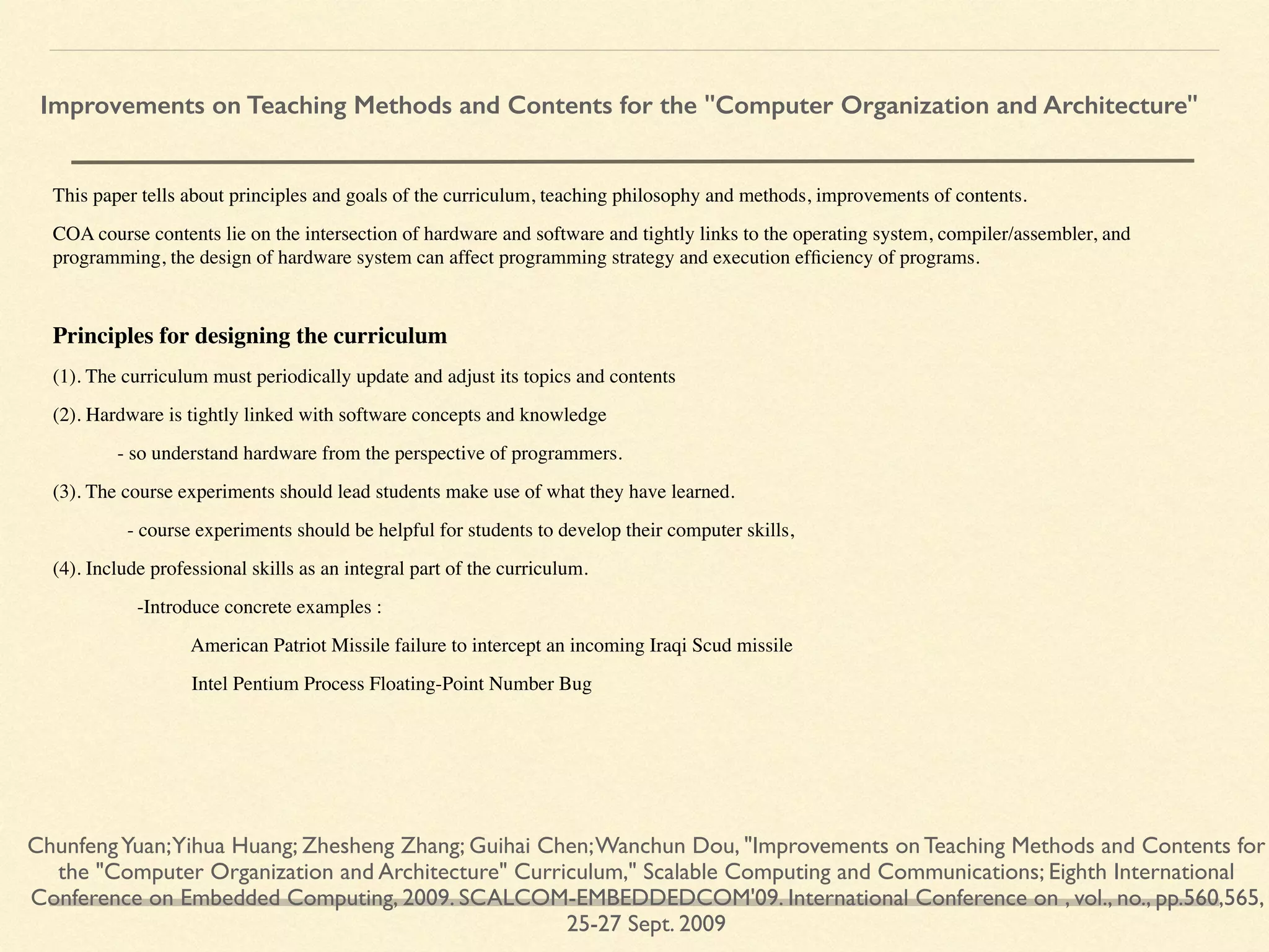 This paper tells about principles and goals of the curriculum, teaching philosophy and methods, improvements of contents.
COA course contents lie on the intersection of hardware and software and tightly links to the operating system, compiler/assembler, and
programming, the design of hardware system can affect programming strategy and execution efﬁciency of programs.
Principles for designing the curriculum
(1). The curriculum must periodically update and adjust its topics and contents
(2). Hardware is tightly linked with software concepts and knowledge
- so understand hardware from the perspective of programmers.
(3). The course experiments should lead students make use of what they have learned.
- course experiments should be helpful for students to develop their computer skills,
(4). Include professional skills as an integral part of the curriculum.
-Introduce concrete examples :
American Patriot Missile failure to intercept an incoming Iraqi Scud missile
Intel Pentium Process Floating-Point Number Bug
ChunfengYuan;Yihua Huang; Zhesheng Zhang; Guihai Chen;Wanchun Dou, "Improvements on Teaching Methods and Contents for
the "Computer Organization and Architecture" Curriculum," Scalable Computing and Communications; Eighth International
Conference on Embedded Computing, 2009. SCALCOM-EMBEDDEDCOM'09. International Conference on , vol., no., pp.560,565,
25-27 Sept. 2009
Improvements on Teaching Methods and Contents for the "Computer Organization and Architecture"
 